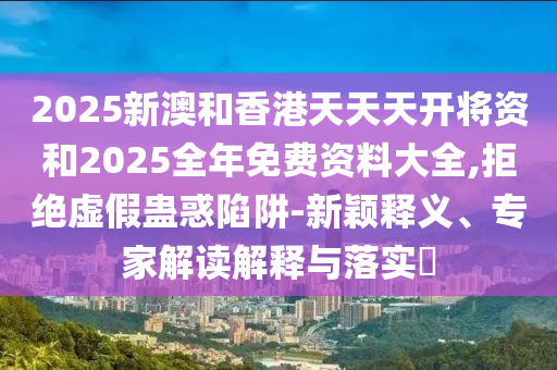 2025新澳和香港天天天开将资和2025全年免费资料大全,拒绝虚假蛊惑陷阱-新颖释义、专家解读解释与落实