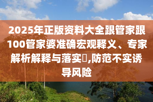 2025年正版资料大全跟管家跟100管家婆准确宏观释义、专家解析解释与落实,防范不实诱导风险