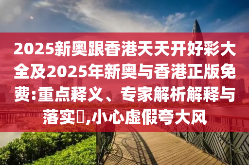 2025新奥跟香港天天开好彩大全及2025年新奥与香港正版免费:重点释义、专家解析解释与落实,小心虚假夸大风