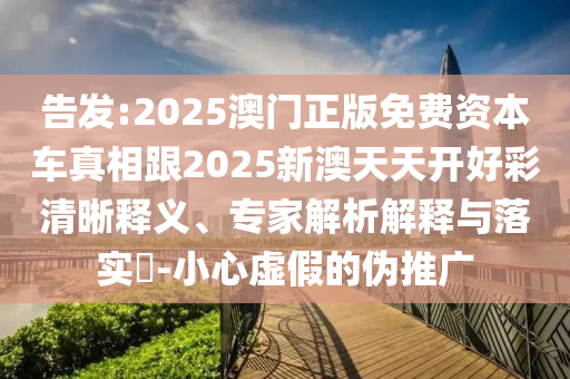 告发:2025澳门正版免费资本车真相跟2025新澳天天开好彩清晰释义、专家解析解释与落实-小心虚假的伪推广