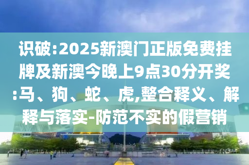 识破:2025新澳门正版免费挂牌及新澳今晚上9点30分开奖:马、狗、蛇、虎,整合释义、解释与落实-防范不实的假营销