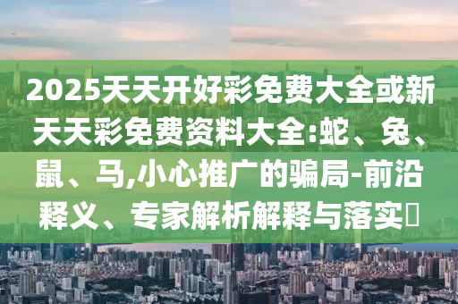 2025天天开好彩免费大全或新天天彩免费资料大全:蛇、兔、鼠、马,小心推广的骗局-前沿释义、专家解析解释与落实​