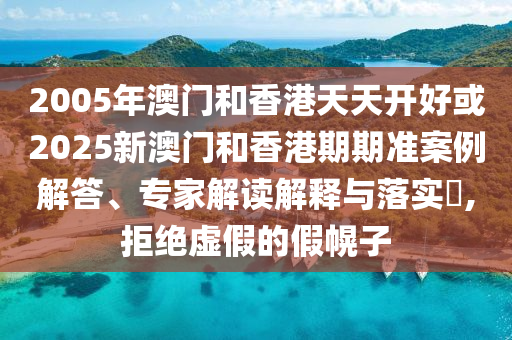 2005年澳门和香港天天开好或2025新澳门和香港期期准案例解答、专家解读解释与落实,拒绝虚假的假幌子