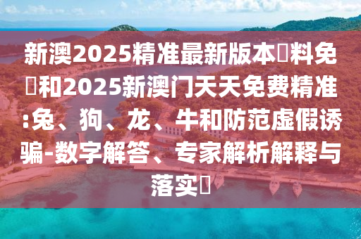 新澳2025精准最新版本資料免費和2025新澳门天天免费精准:兔、狗、龙、牛和防范虚假诱骗-数字解答、专家解析解释与落实