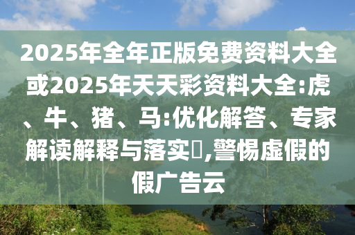 2025年全年正版免费资料大全或2025年天天彩资料大全:虎、牛、猪、马:优化解答、专家解读解释与落实,警惕虚假的假广告云